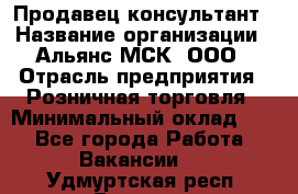 Продавец-консультант › Название организации ­ Альянс-МСК, ООО › Отрасль предприятия ­ Розничная торговля › Минимальный оклад ­ 1 - Все города Работа » Вакансии   . Удмуртская респ.,Глазов г.